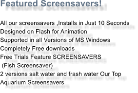 Featured Screensavers!  All our screensavers ,Installs in Just 10 Seconds Designed on Flash for Animation Supported in all Versions of MS Windows Completely Free downloads Free Trials Feature SCREENSAVERS   (Fish Screensaver)  2 versions salt water and frash water Our Top  Aquarium Screensavers