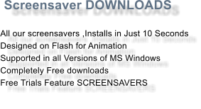 Screensaver DOWNLOADS  All our screensavers ,Installs in Just 10 Seconds Designed on Flash for Animation Supported in all Versions of MS Windows Completely Free downloads Free Trials Feature SCREENSAVERS