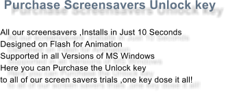 Purchase Screensavers Unlock key  All our screensavers ,Installs in Just 10 Seconds Designed on Flash for Animation Supported in all Versions of MS Windows Here you can Purchase the Unlock key to all of our screen savers trials ,one key dose it all!
